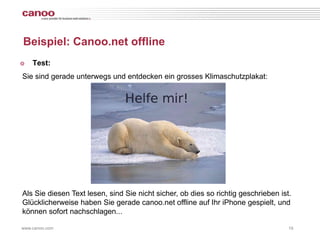 Beispiel: Canoo.net offline
๏   Test:
Sie sind gerade unterwegs und entdecken ein grosses Klimaschutzplakat:




Als Sie diesen Text lesen, sind Sie nicht sicher, ob dies so richtig geschrieben ist.
Glücklicherweise haben Sie gerade canoo.net offline auf Ihr iPhone gespielt, und
können sofort nachschlagen...

www.canoo.com                                                                       19
 
