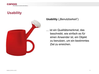 Usability
                Usability („Benutzbarkeit”)



                … ist ein Qualitätsmerkmal, das
                   beschreibt, wie einfach es für
                   einen Anwender ist, ein Objekt
                   zu benutzen, um ein bestimmtes
                   Ziel zu erreichen.




www.canoo.com                                       4
 