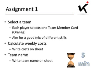 Assignment 1
• Select a team
– Each player selects one Team Member Card
(Orange)
– Aim for a good mix of different skills

• Calculate weekly costs
– Write costs on sheet

• Team name
– Write team name on sheet

 
