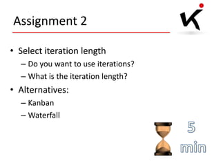 Assignment 2
• Select iteration length
– Do you want to use iterations?
– What is the iteration length?

• Alternatives:
– Kanban
– Waterfall

 