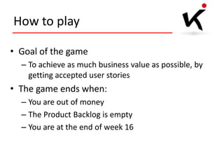 How to play
• Goal of the game
– To achieve as much business value as possible, by
getting accepted user stories

• The game ends when:
– You are out of money
– The Product Backlog is empty
– You are at the end of week 16

 