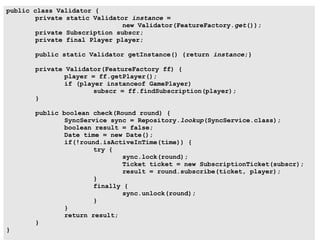 public class Validator {
        private static Validator instance =
                               new Validator(FeatureFactory.get());
        private Subscription subscr;
        private final Player player;

       public static Validator getInstance() {return instance;}

       private Validator(FeatureFactory ff) {
               player = ff.getPlayer();
               if (player instanceof GamePlayer)
                       subscr = ff.findSubscription(player);
       }

       public boolean check(Round round) {
               SyncService sync = Repository.lookup(SyncService.class);
               boolean result = false;
               Date time = new Date();
               if(!round.isActiveInTime(time)) {
                       try {
                               sync.lock(round);
                               Ticket ticket = new SubscriptionTicket(subscr);
                               result = round.subscribe(ticket, player);
                       }
                       finally {
                               sync.unlock(round);
                       }
               }
               return result;
       }
}
 