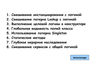 1.   Смешивание инстанциирования с логикой
2.   Смешивание патерна Lookup с логикой
3.   Выполнение целевой логики в конструкторе
4.   Глобальная видимость полей класса
5.   Использование патерна Singleton
6.   Статические методы
7.   Глубокая иерархия наследования
8.   Смешивание сервисов с общей логикой


                                      Антипатерн
 