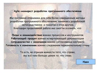 Agile-манифест разработки программного обеспечения

  Мы постоянно открываем для себя более совершенные методы
  разработки программного обеспечения, занимаясь разработкой
           непосредственно и помогая в этом другим.
     Благодаря проделанной работе мы смогли осознать, что:

     Люди и взаимодействие важнее процессов и инструментов
    Работающий продукт важнее исчерпывающей документации
    Сотрудничество с заказчиком важнее согласования контракта
Готовность к изменениям важнее следования первоначальному плану

          То есть, не отрицая важности того, что справа,
            мы всѐ таки больше ценим то, что слева.

                                                           Идея
 