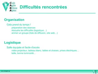 Difficultés rencontrées Organisation Cela prend du temps ! préparation des séances  résoudre les difficultés (logistique…) animer un groupe (liste de diffusion, site web…) Logistique Salle équipée et facile d'accès vidéo projecteur, tableau blanc, tables et chaises, prises électriques… taille, bonne luminosité… 