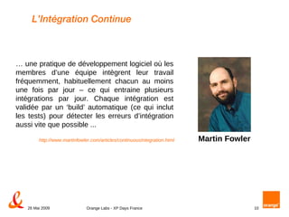 L’Intégration Continue …  une pratique de développement logiciel où les membres d’une équipe intègrent leur travail fréquemment, habituellement chacun au moins une fois par jour – ce qui entraine plusieurs intégrations par jour. Chaque intégration est validée par un ‘build’ automatique (ce qui inclut les tests) pour détecter les erreurs d’intégration aussi vite que possible ... http://www.martinfowler.com/articles/continuousIntegration.html Martin Fowler 