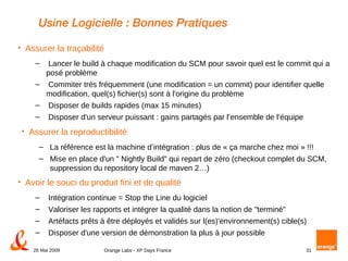 Usine Logicielle : Bonnes Pratiques Assurer la reproductibilité La référence est la machine d’intégration : plus de « ça marche chez moi » !!! Mise en place d'un " Nightly Build" qui repart de zéro (checkout complet du SCM, suppression du repository local de maven 2…) Avoir le souci du produit fini et de qualité Intégration continue = Stop the Line du logiciel Valoriser les rapports et intégrer la qualité dans la notion de "terminé" Artéfacts prêts à être déployés et validés sur l(es)'environnement(s) cible(s)  Disposer d'une version de démonstration la plus à jour possible Assurer la traçabilité Lancer le build à chaque modification du SCM pour savoir quel est le commit qui a posé problème Commiter très fréquemment (une modification = un commit) pour identifier quelle modification, quel(s) fichier(s) sont à l'origine du problème Disposer de builds rapides (max 15 minutes) Disposer d'un serveur puissant : gains partagés par l’ensemble de l’équipe 