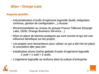 Bilan – Orange Labs Industrialisation d’outils d’ingénierie logicielle (build, intégration continue, gestion de configuration…) réussie Recommandation au niveau du groupe France Télécom (Orange Labs, DDSI, Orange Business Services…) Mise en place de bonnes pratiques qui sont suivies et qui ont une influence bénéfique sur les projets  Les projets sont demandeurs pour utiliser ce qui a été mis en place et souhaitent aller plus loin Initialisation d'une chaîne globale d’outils d’ingénierie logicielle  1 outil + 1 outil > 2 outils L’ingénierie logicielle se renforce dans la culture d’entreprise Aspects positifs 