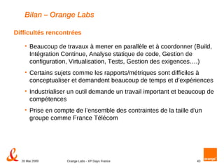 Bilan – Orange Labs Beaucoup de travaux à mener en parallèle et à coordonner (Build, Intégration Continue, Analyse statique de code, Gestion de configuration, Virtualisation, Tests, Gestion des exigences….) Certains sujets comme les rapports/métriques sont difficiles à conceptualiser et demandent beaucoup de temps et d’expériences Industrialiser un outil demande un travail important et beaucoup de compétences Prise en compte de l’ensemble des contraintes de la taille d'un groupe comme France Télécom Difficultés rencontrées 