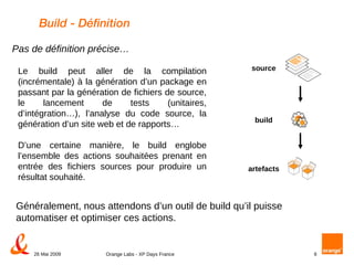 Build - Définition Le build peut aller de la compilation (incrémentale) à la génération d’un package en passant par la génération de fichiers de source, le lancement de tests (unitaires, d’intégration…), l’analyse du code source, la génération d’un site web et de rapports…  D’une certaine manière, le build englobe l’ensemble des actions souhaitées prenant en entrée des fichiers sources pour produire un résultat souhaité. Généralement, nous attendons d’un outil de build qu’il puisse automatiser et optimiser ces actions. Pas de définition précise… build artefacts source 