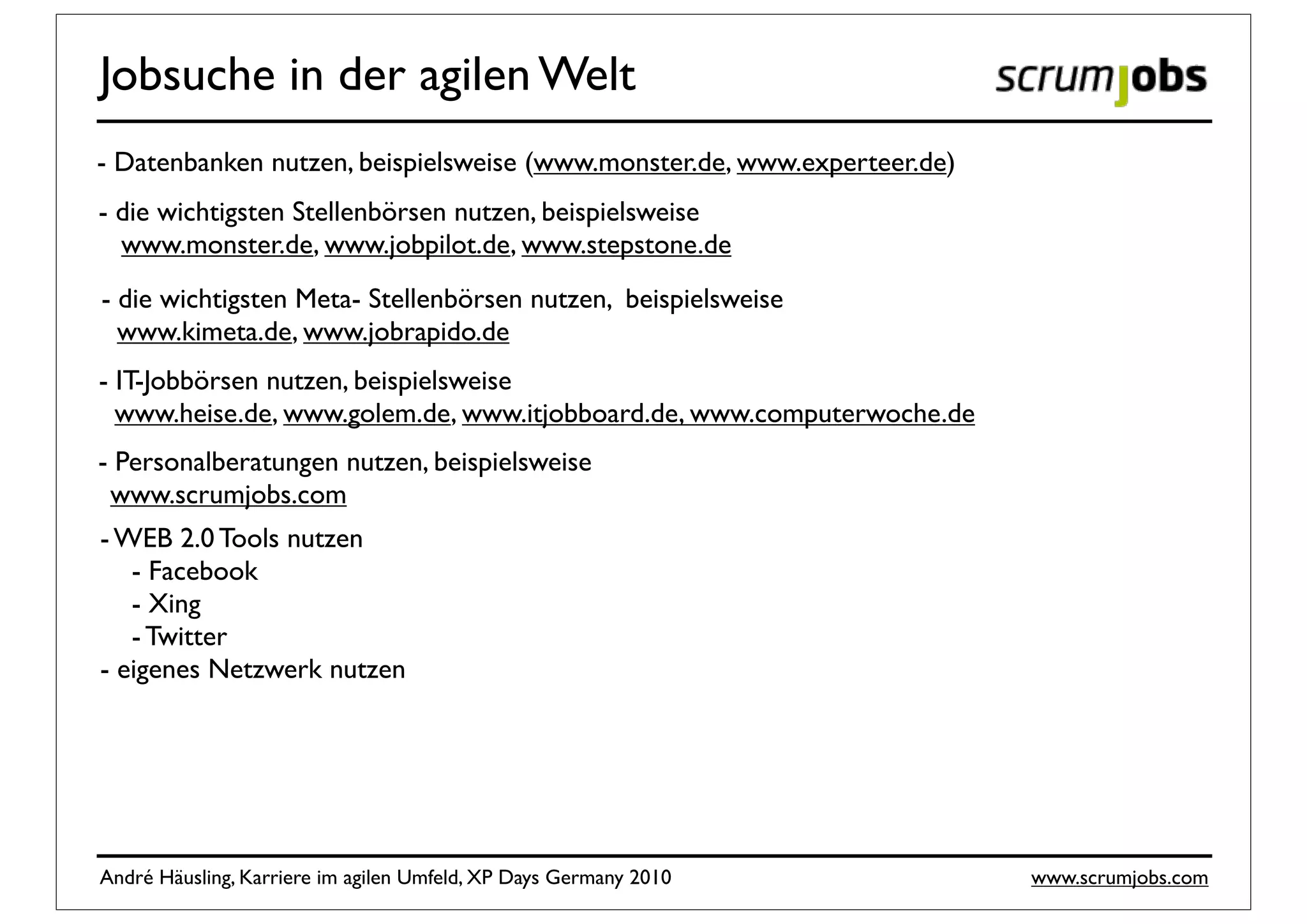 Jobsuche in der agilen Welt
- Datenbanken nutzen, beispielsweise (www.monster.de, www.experteer.de)
- die wichtigsten Stellenbörsen nutzen, beispielsweise
  www.monster.de, www.jobpilot.de, www.stepstone.de
- die wichtigsten Meta- Stellenbörsen nutzen, beispielsweise
  www.kimeta.de, www.jobrapido.de
- IT-Jobbörsen nutzen, beispielsweise
  www.heise.de, www.golem.de, www.itjobboard.de, www.computerwoche.de
- Personalberatungen nutzen, beispielsweise
 www.scrumjobs.com
- WEB 2.0 Tools nutzen
   - Facebook
   - Xing
   - Twitter
- eigenes Netzwerk nutzen




André Häusling, Karriere im agilen Umfeld, XP Days Germany 2010           www.scrumjobs.com
 