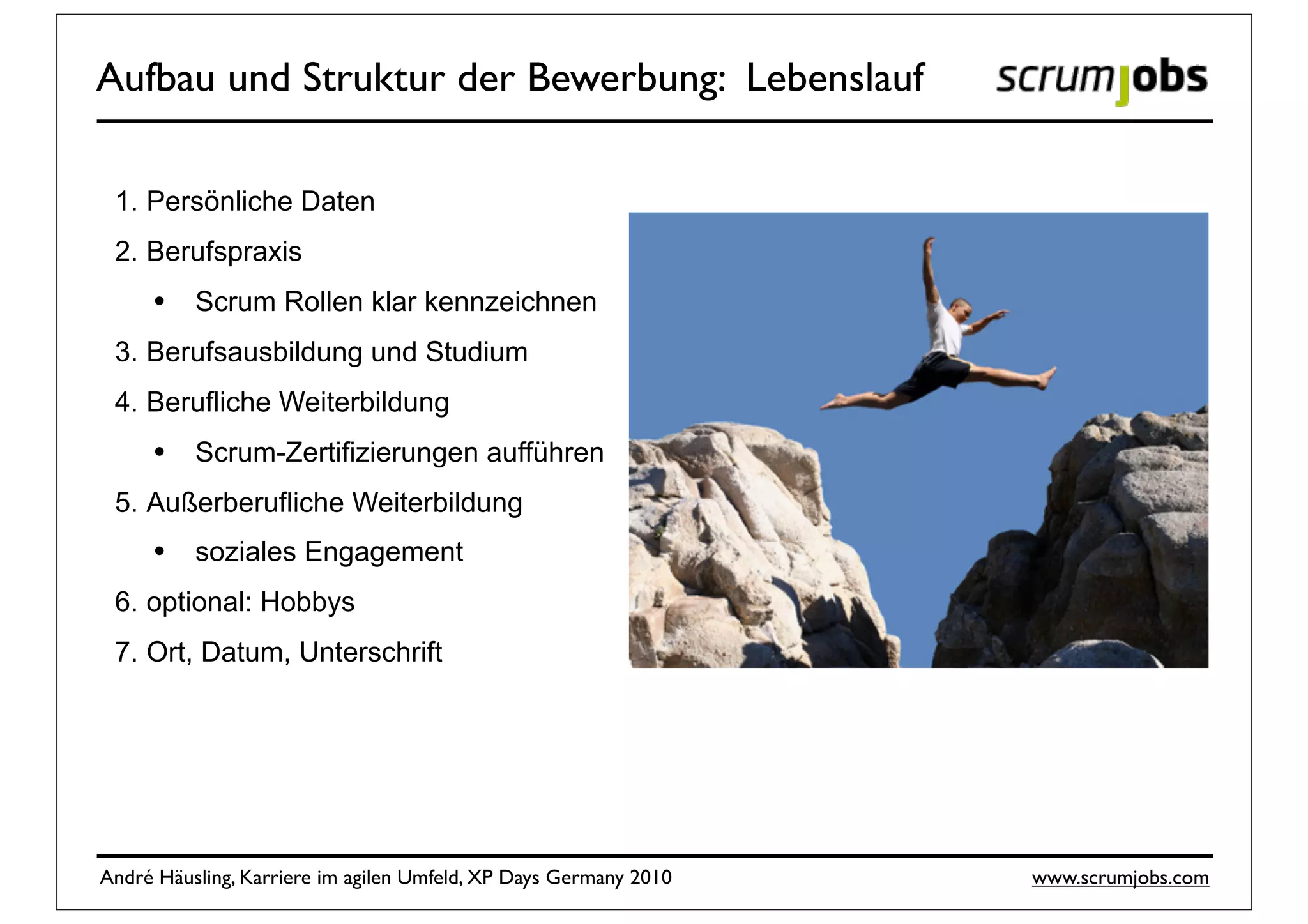 Aufbau und Struktur der Bewerbung: Lebenslauf

 1. Persönliche Daten
 2. Berufspraxis
     •    Scrum Rollen klar kennzeichnen
 3. Berufsausbildung und Studium
 4. Berufliche Weiterbildung
     •    Scrum-Zertifizierungen aufführen
 5. Außerberufliche Weiterbildung
     •    soziales Engagement
 6. optional: Hobbys
 7. Ort, Datum, Unterschrift




André Häusling, Karriere im agilen Umfeld, XP Days Germany 2010   www.scrumjobs.com
 