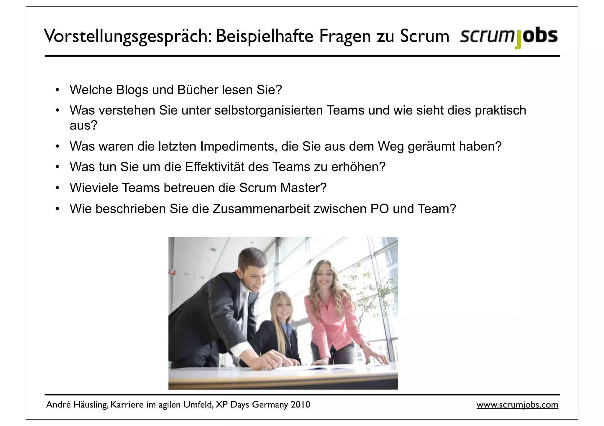 Vorstellungsgespräch: Beispielhafte Fragen zu Scrum

  • Welche Blogs und Bücher lesen Sie?
  • Was verstehen Sie unter selbstorganisierten Teams und wie sieht dies praktisch
    aus?
  • Was waren die letzten Impediments, die Sie aus dem Weg geräumt haben?
  • Was tun Sie um die Effektivität des Teams zu erhöhen?
  • Wieviele Teams betreuen die Scrum Master?
  • Wie beschrieben Sie die Zusammenarbeit zwischen PO und Team?




André Häusling, Karriere im agilen Umfeld, XP Days Germany 2010          www.scrumjobs.com
 
