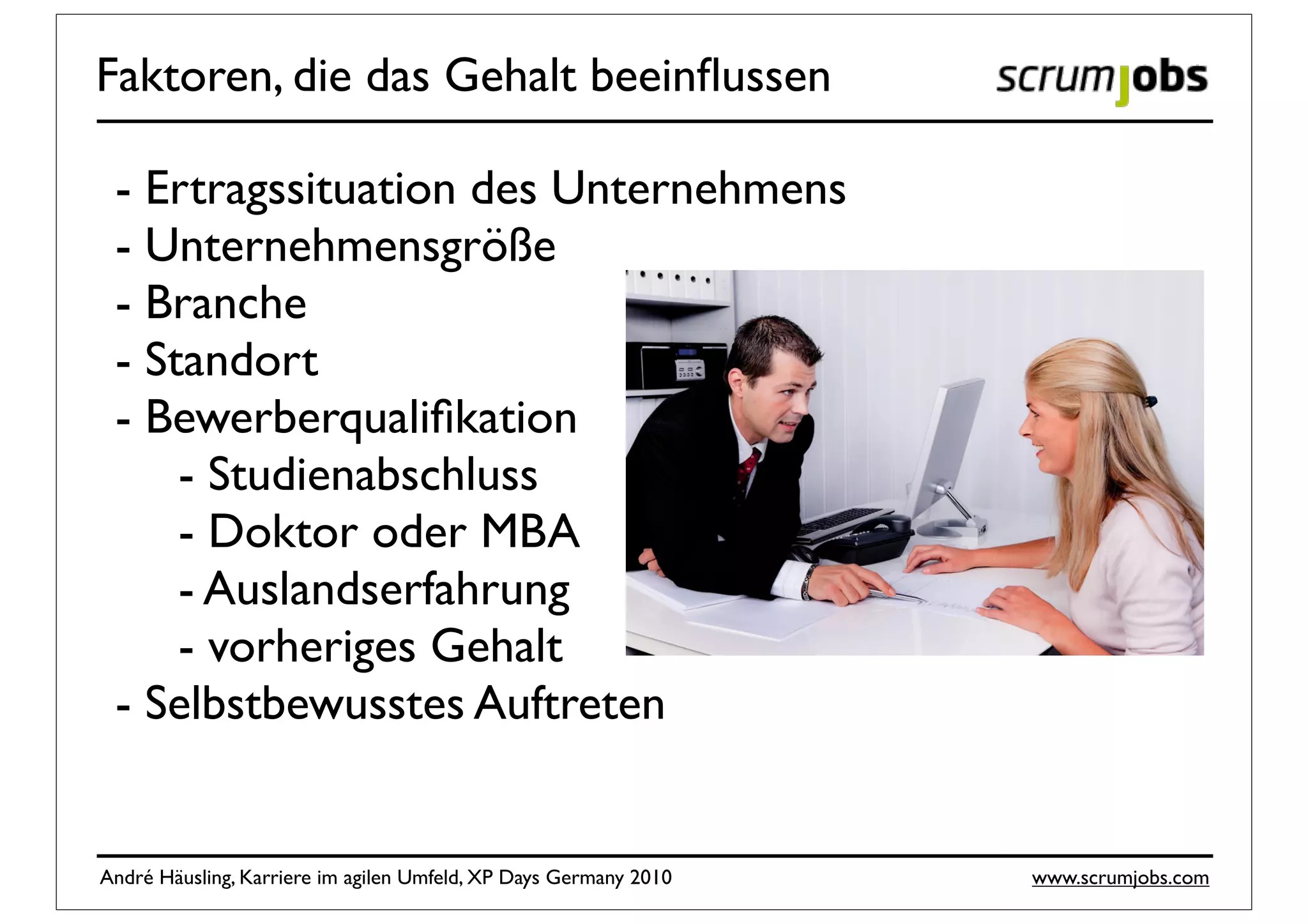 Faktoren, die das Gehalt beeinﬂussen

 - Ertragssituation des Unternehmens
 - Unternehmensgröße
 - Branche
 - Standort
 - Bewerberqualiﬁkation
     - Studienabschluss
     - Doktor oder MBA
     - Auslandserfahrung
     - vorheriges Gehalt
 - Selbstbewusstes Auftreten


André Häusling, Karriere im agilen Umfeld, XP Days Germany 2010   www.scrumjobs.com
 