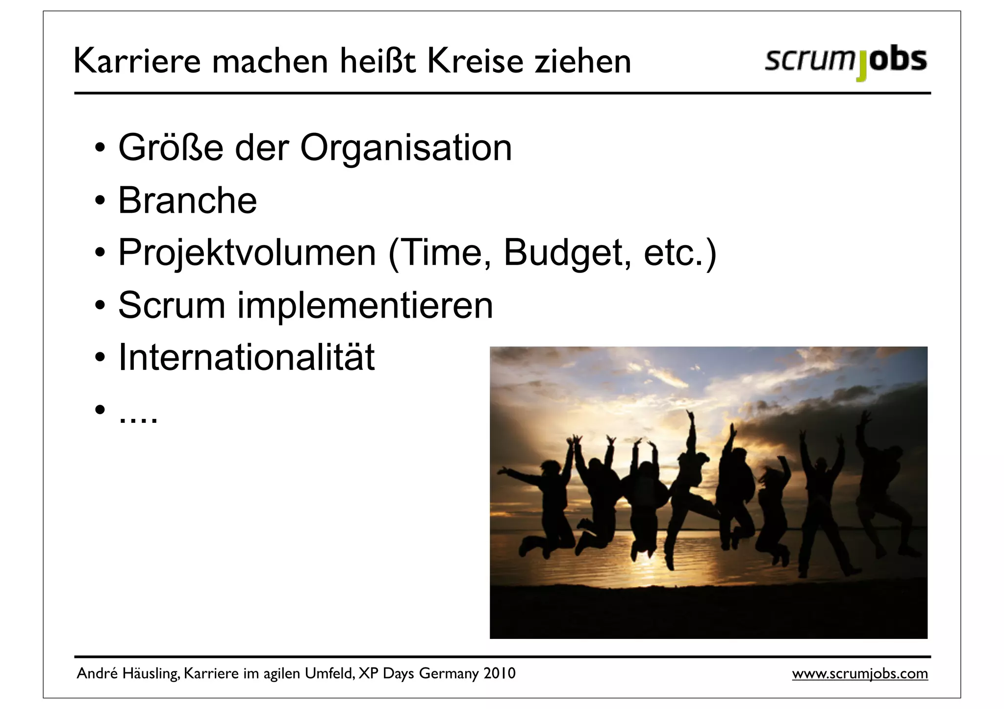 Karriere machen heißt Kreise ziehen

  • Größe der Organisation
  • Branche
  • Projektvolumen (Time, Budget, etc.)
  • Scrum implementieren
  • Internationalität
  • ....




André Häusling, Karriere im agilen Umfeld, XP Days Germany 2010   www.scrumjobs.com
 
