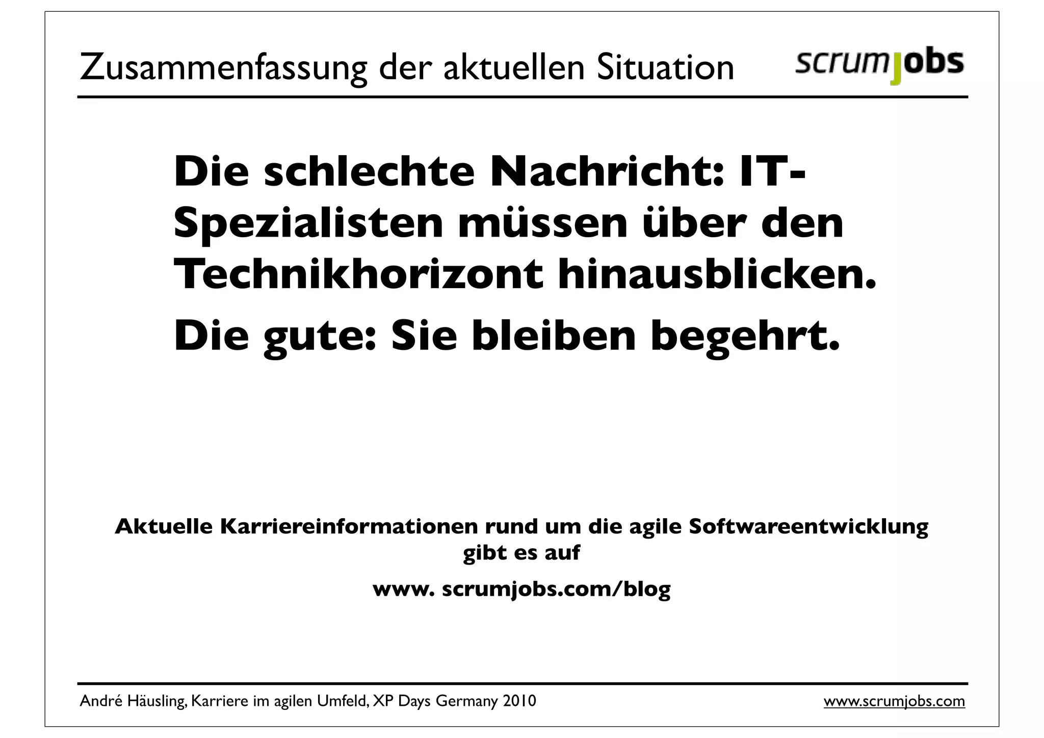 Zusammenfassung der aktuellen Situation

            Die schlechte Nachricht: IT-
            Spezialisten müssen über den
            Technikhorizont hinausblicken.
            Die gute: Sie bleiben begehrt.



    Aktuelle Karriereinformationen rund um die agile Softwareentwicklung
                                 gibt es auf
                                        www. scrumjobs.com/blog



André Häusling, Karriere im agilen Umfeld, XP Days Germany 2010   www.scrumjobs.com
 
