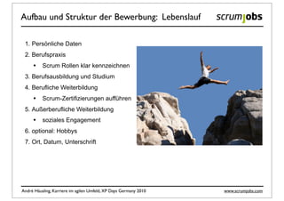 Aufbau und Struktur der Bewerbung: Lebenslauf

 1. Persönliche Daten
 2. Berufspraxis
     •    Scrum Rollen klar kennzeichnen
 3. Berufsausbildung und Studium
 4. Berufliche Weiterbildung
     •    Scrum-Zertifizierungen aufführen
 5. Außerberufliche Weiterbildung
     •    soziales Engagement
 6. optional: Hobbys
 7. Ort, Datum, Unterschrift




André Häusling, Karriere im agilen Umfeld, XP Days Germany 2010   www.scrumjobs.com
 