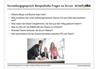 Vorstellungsgespräch: Beispielhafte Fragen zu Scrum

  • Welche Blogs und Bücher lesen Sie?
  • Was verstehen Sie unter selbstorganisierten Teams und wie sieht dies praktisch
    aus?
  • Was waren die letzten Impediments, die Sie aus dem Weg geräumt haben?
  • Was tun Sie um die Effektivität des Teams zu erhöhen?
  • Wieviele Teams betreuen die Scrum Master?
  • Wie beschrieben Sie die Zusammenarbeit zwischen PO und Team?




André Häusling, Karriere im agilen Umfeld, XP Days Germany 2010          www.scrumjobs.com
 