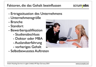 Faktoren, die das Gehalt beeinﬂussen

 - Ertragssituation des Unternehmens
 - Unternehmensgröße
 - Branche
 - Standort
 - Bewerberqualiﬁkation
     - Studienabschluss
     - Doktor oder MBA
     - Auslandserfahrung
     - vorheriges Gehalt
 - Selbstbewusstes Auftreten


André Häusling, Karriere im agilen Umfeld, XP Days Germany 2010   www.scrumjobs.com
 