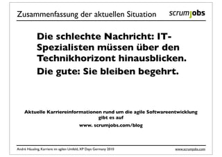 Zusammenfassung der aktuellen Situation

            Die schlechte Nachricht: IT-
            Spezialisten müssen über den
            Technikhorizont hinausblicken.
            Die gute: Sie bleiben begehrt.



    Aktuelle Karriereinformationen rund um die agile Softwareentwicklung
                                 gibt es auf
                                        www. scrumjobs.com/blog



André Häusling, Karriere im agilen Umfeld, XP Days Germany 2010   www.scrumjobs.com
 
