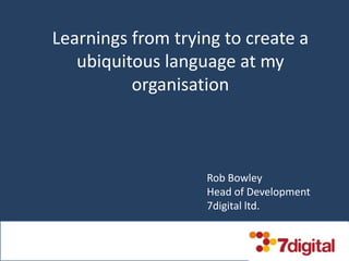 Learnings from trying to create a
ubiquitous language at my
organisation
Rob Bowley
Head of Development
7digital ltd.
 