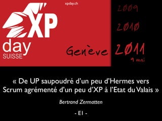 xpday.ch
                                       2009
                                       2010
                    Genève             2011
                                         9 mai

   « De UP saupoudré d’un peu d’Hermes vers
Scrum agrémenté d’un peu d’XP à l’Etat du Valais »
                  Bertrand Zermatten
                         - E1 -
 