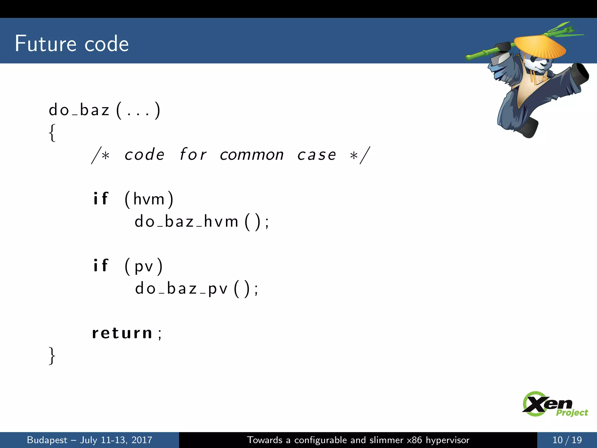 Future code
do baz ( . . . )
{
/∗ code f o r common case ∗/
i f (hvm)
do baz hvm ( ) ;
i f ( pv )
do baz pv ( ) ;
return ;
}
Budapest – July 11-13, 2017 Towards a conﬁgurable and slimmer x86 hypervisor 10 / 19
 