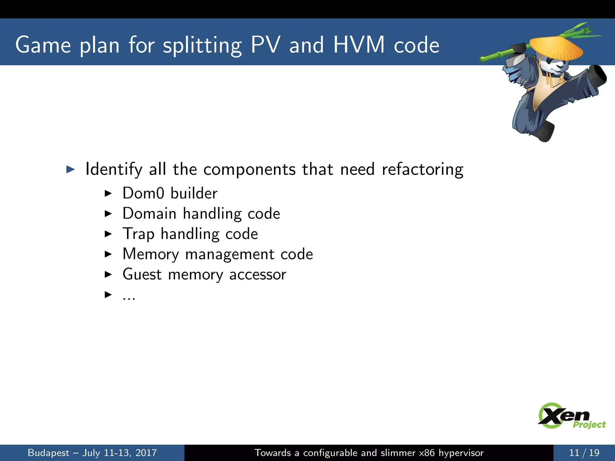 Game plan for splitting PV and HVM code
Identify all the components that need refactoring
Dom0 builder
Domain handling code
Trap handling code
Memory management code
Guest memory accessor
...
Budapest – July 11-13, 2017 Towards a conﬁgurable and slimmer x86 hypervisor 11 / 19
 
