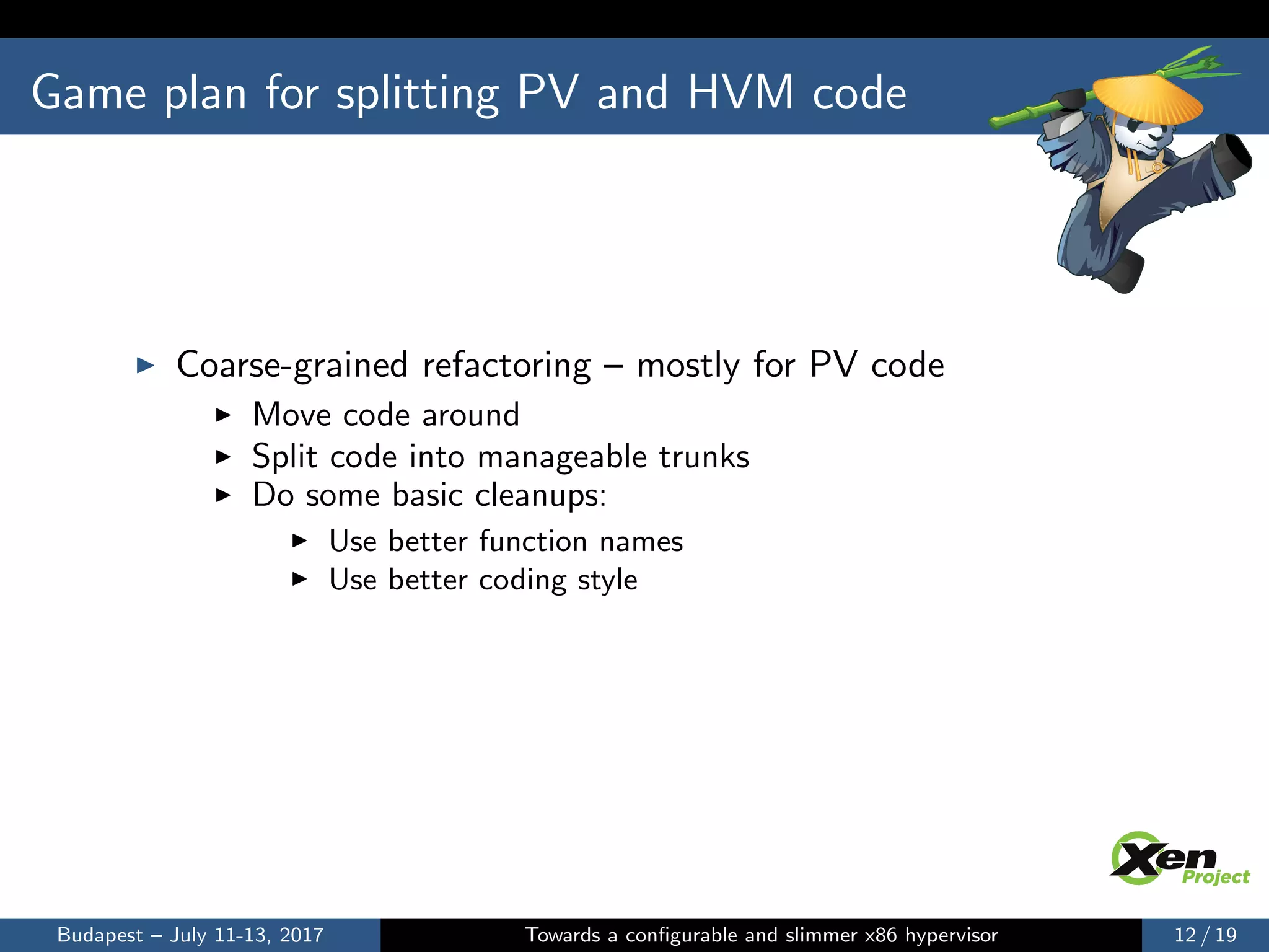Game plan for splitting PV and HVM code
Coarse-grained refactoring – mostly for PV code
Move code around
Split code into manageable trunks
Do some basic cleanups:
Use better function names
Use better coding style
Budapest – July 11-13, 2017 Towards a conﬁgurable and slimmer x86 hypervisor 12 / 19
 