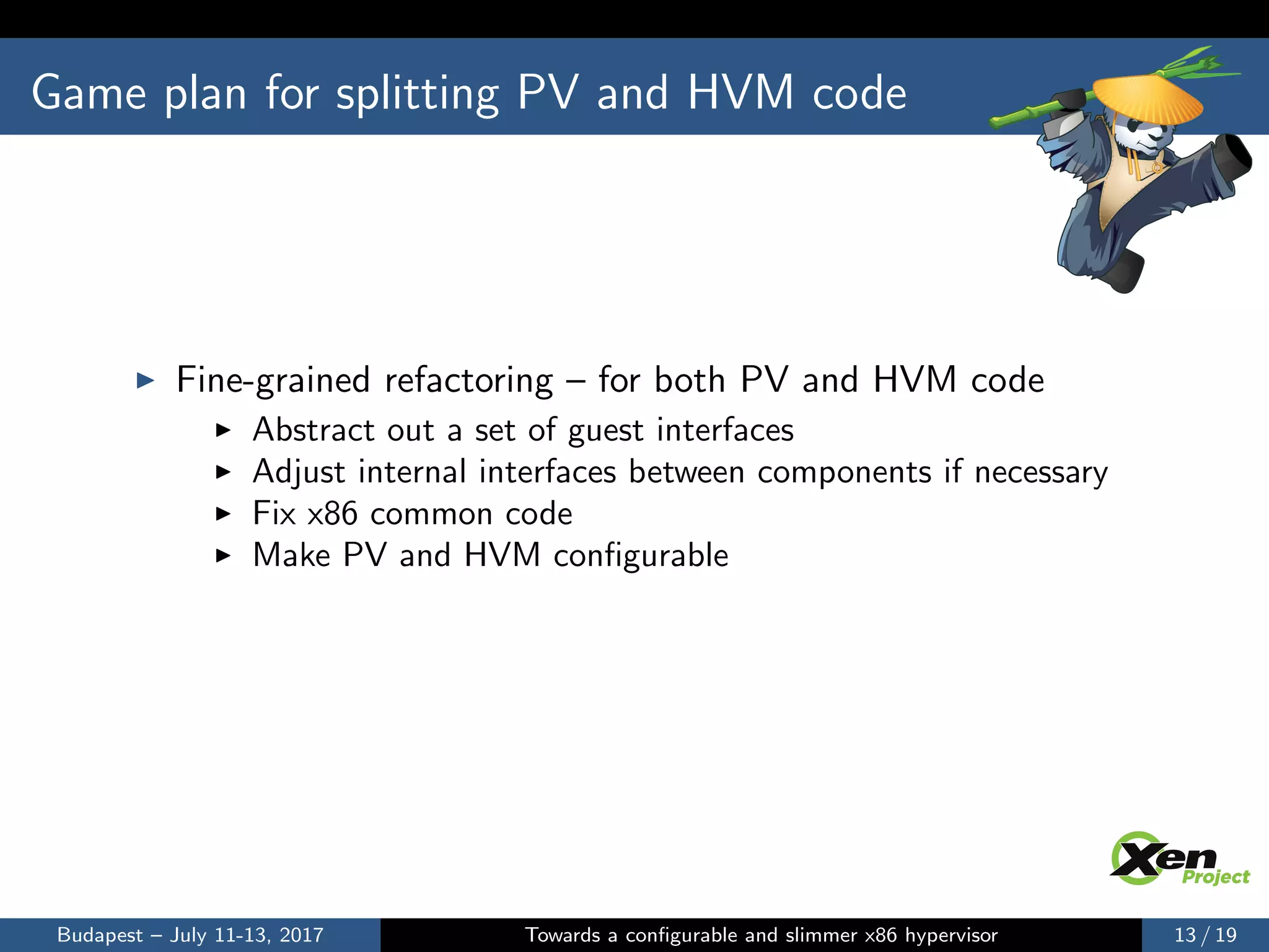 Game plan for splitting PV and HVM code
Fine-grained refactoring – for both PV and HVM code
Abstract out a set of guest interfaces
Adjust internal interfaces between components if necessary
Fix x86 common code
Make PV and HVM conﬁgurable
Budapest – July 11-13, 2017 Towards a conﬁgurable and slimmer x86 hypervisor 13 / 19
 