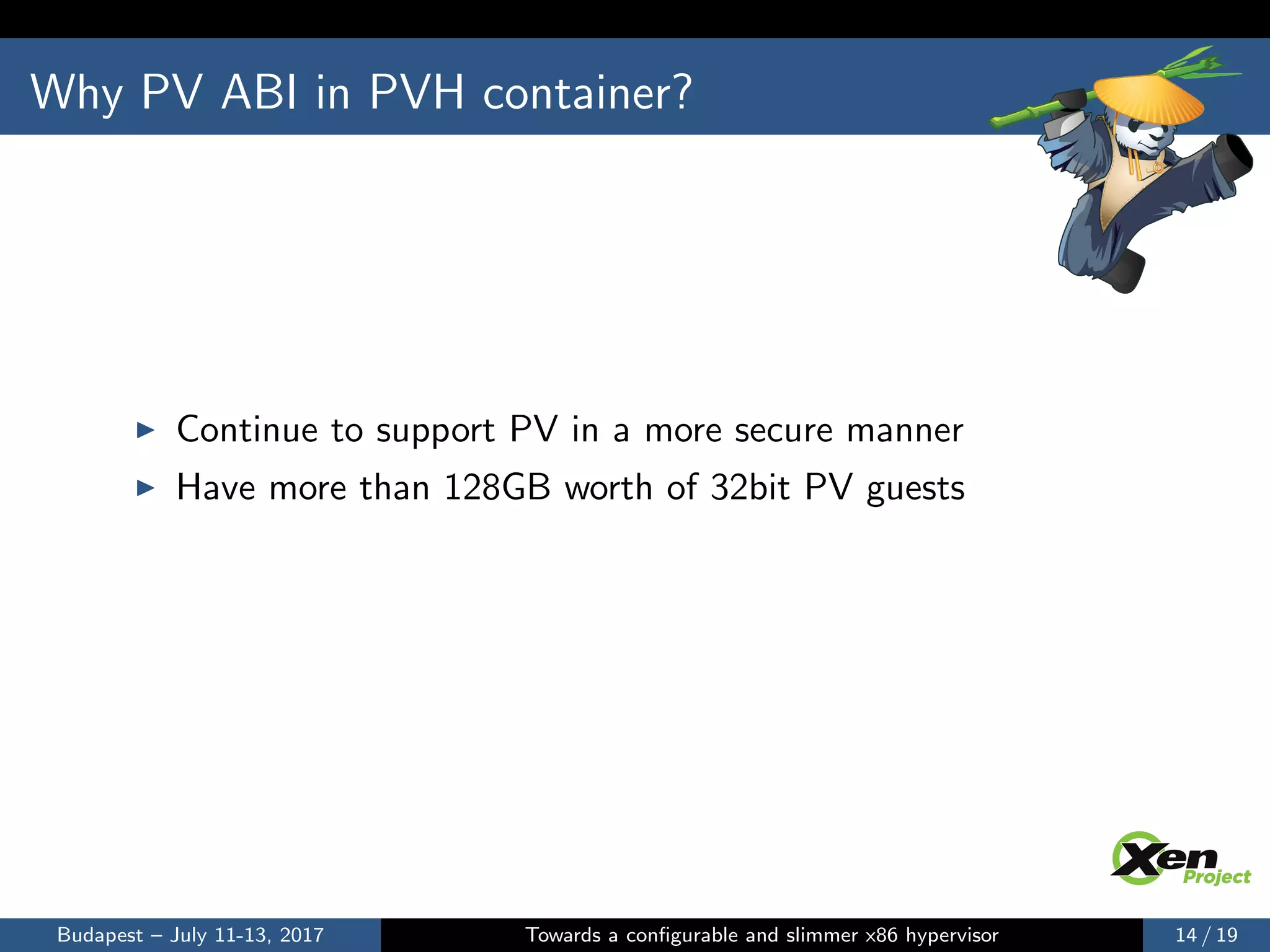 Why PV ABI in PVH container?
Continue to support PV in a more secure manner
Have more than 128GB worth of 32bit PV guests
Budapest – July 11-13, 2017 Towards a conﬁgurable and slimmer x86 hypervisor 14 / 19
 