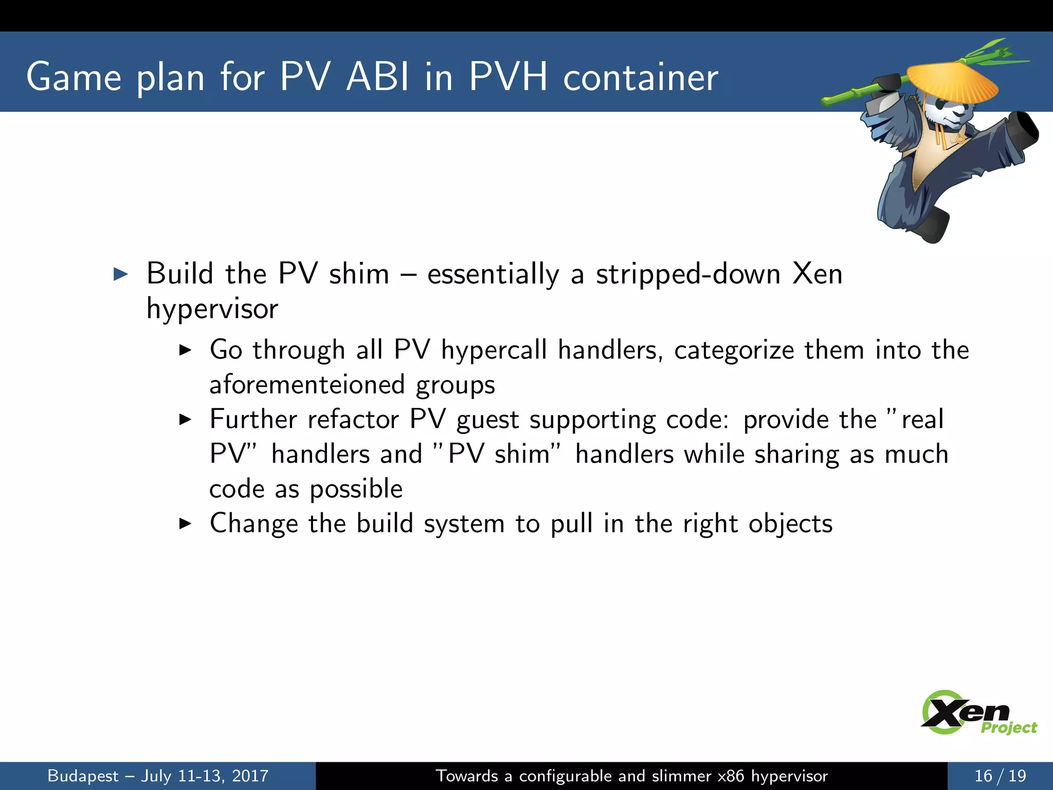 Game plan for PV ABI in PVH container
Build the PV shim – essentially a stripped-down Xen
hypervisor
Go through all PV hypercall handlers, categorize them into the
aforementeioned groups
Further refactor PV guest supporting code: provide the ”real
PV” handlers and ”PV shim” handlers while sharing as much
code as possible
Change the build system to pull in the right objects
Budapest – July 11-13, 2017 Towards a conﬁgurable and slimmer x86 hypervisor 16 / 19
 