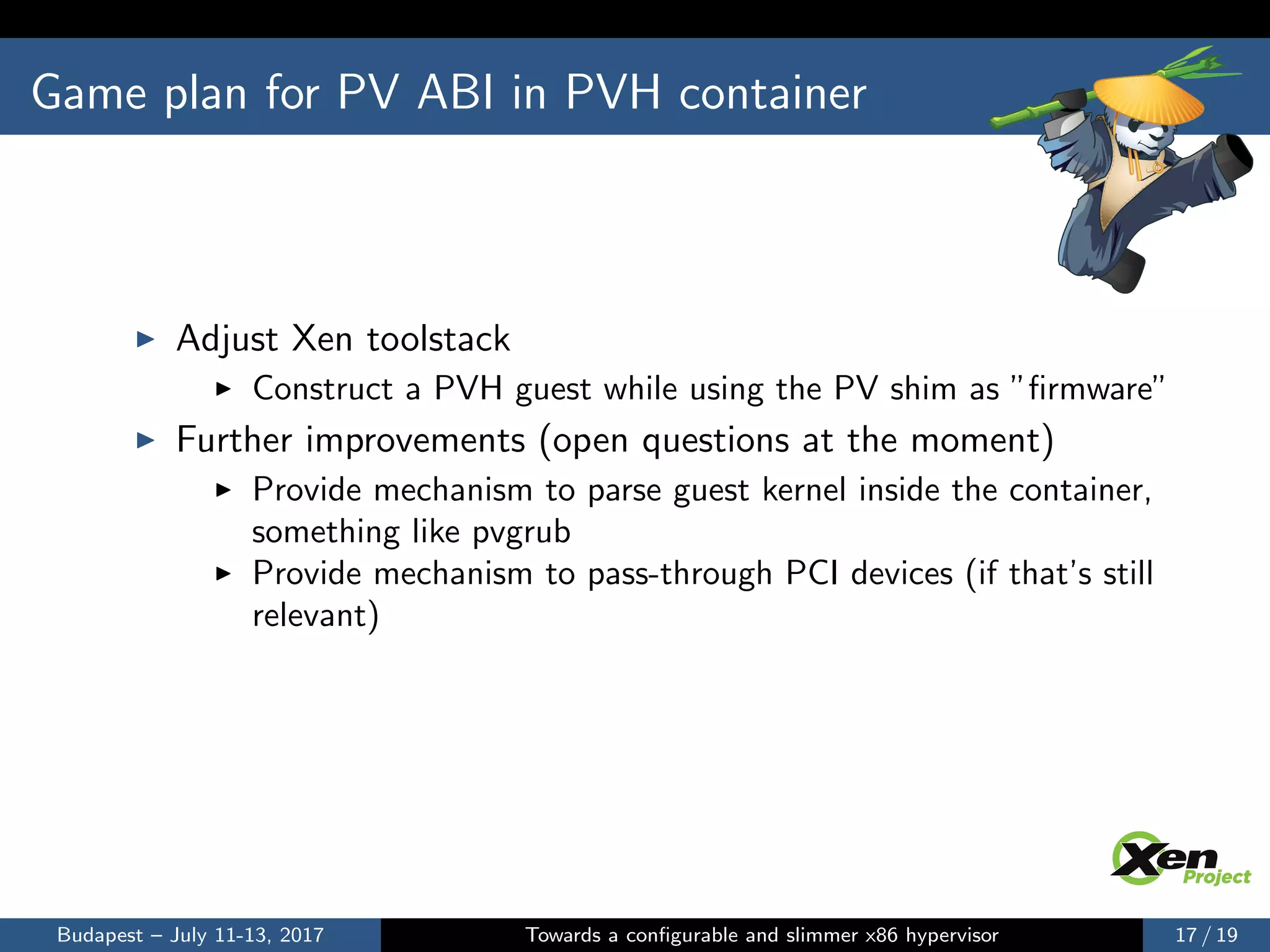 Game plan for PV ABI in PVH container
Adjust Xen toolstack
Construct a PVH guest while using the PV shim as ”ﬁrmware”
Further improvements (open questions at the moment)
Provide mechanism to parse guest kernel inside the container,
something like pvgrub
Provide mechanism to pass-through PCI devices (if that’s still
relevant)
Budapest – July 11-13, 2017 Towards a conﬁgurable and slimmer x86 hypervisor 17 / 19
 