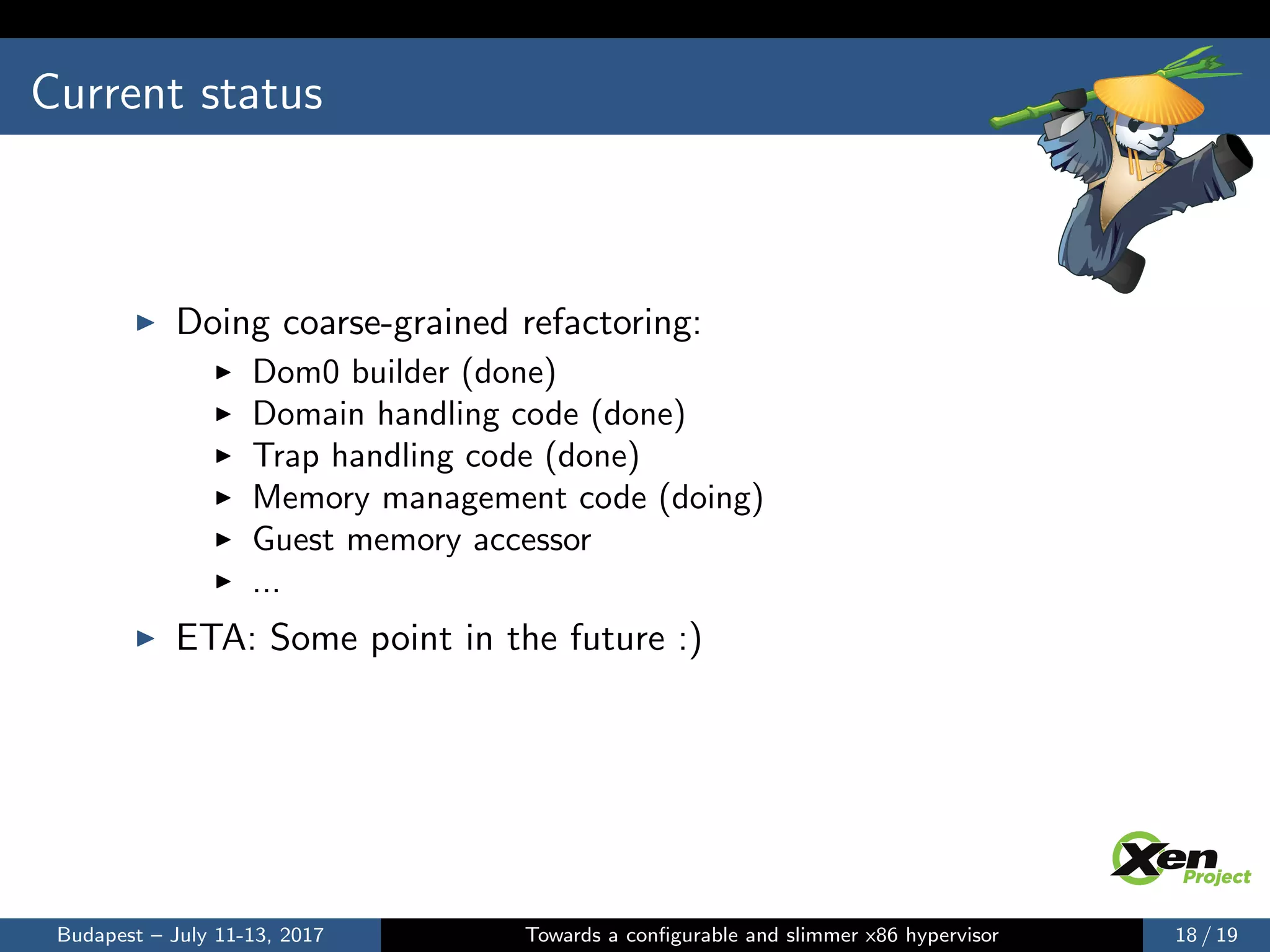 Current status
Doing coarse-grained refactoring:
Dom0 builder (done)
Domain handling code (done)
Trap handling code (done)
Memory management code (doing)
Guest memory accessor
...
ETA: Some point in the future :)
Budapest – July 11-13, 2017 Towards a conﬁgurable and slimmer x86 hypervisor 18 / 19
 