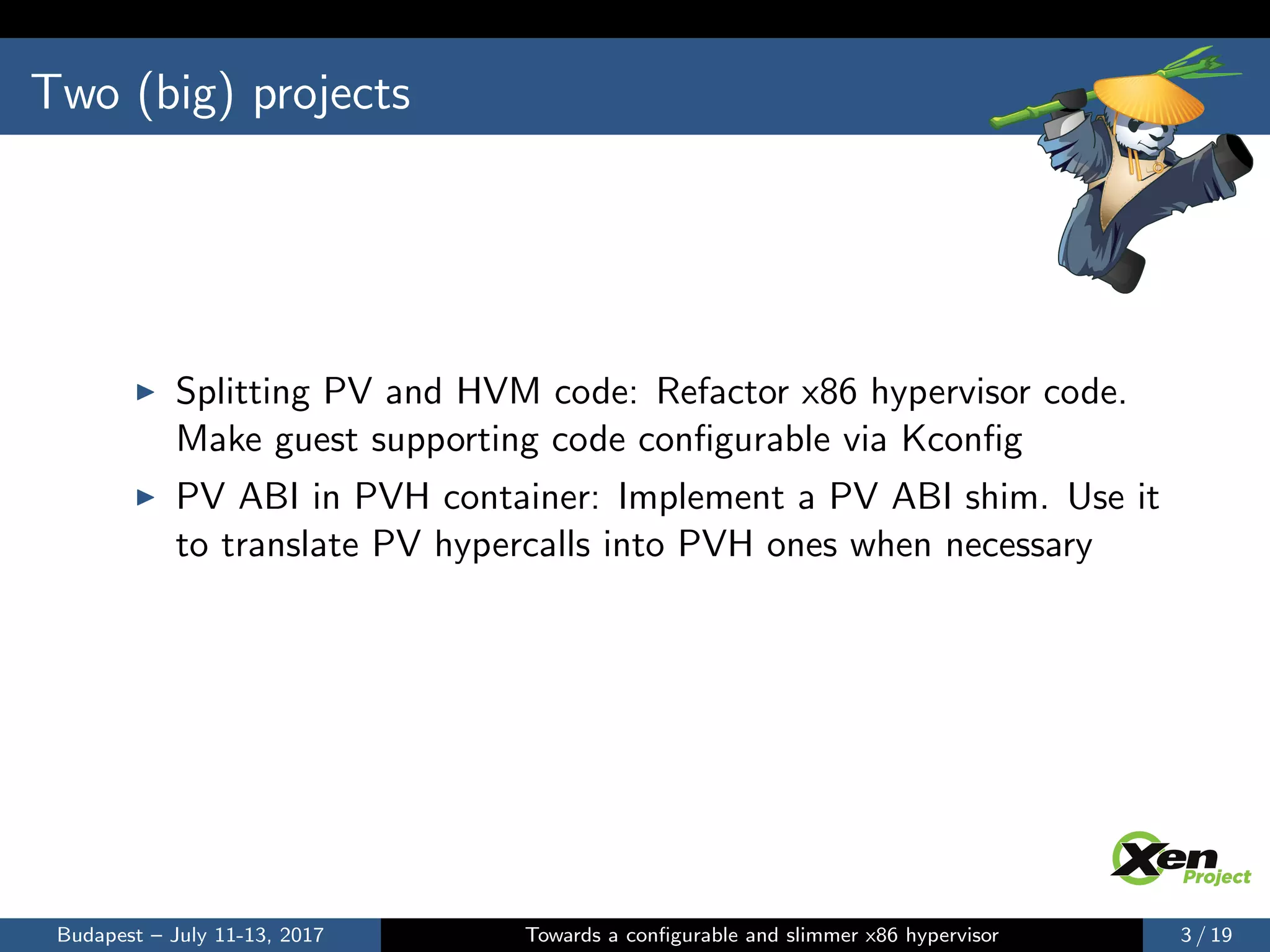 Two (big) projects
Splitting PV and HVM code: Refactor x86 hypervisor code.
Make guest supporting code conﬁgurable via Kconﬁg
PV ABI in PVH container: Implement a PV ABI shim. Use it
to translate PV hypercalls into PVH ones when necessary
Budapest – July 11-13, 2017 Towards a conﬁgurable and slimmer x86 hypervisor 3 / 19
 
