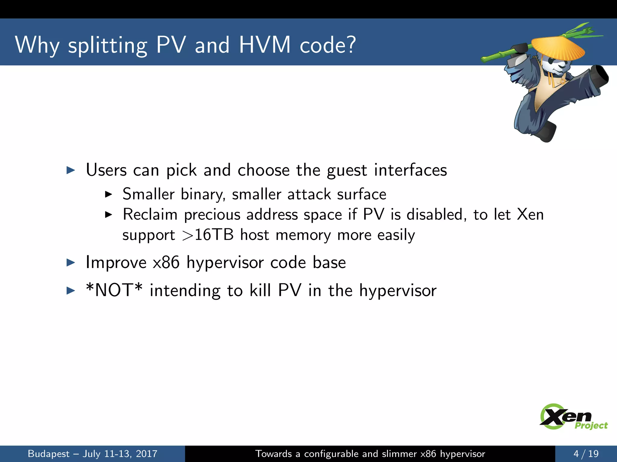 Why splitting PV and HVM code?
Users can pick and choose the guest interfaces
Smaller binary, smaller attack surface
Reclaim precious address space if PV is disabled, to let Xen
support >16TB host memory more easily
Improve x86 hypervisor code base
*NOT* intending to kill PV in the hypervisor
Budapest – July 11-13, 2017 Towards a conﬁgurable and slimmer x86 hypervisor 4 / 19
 