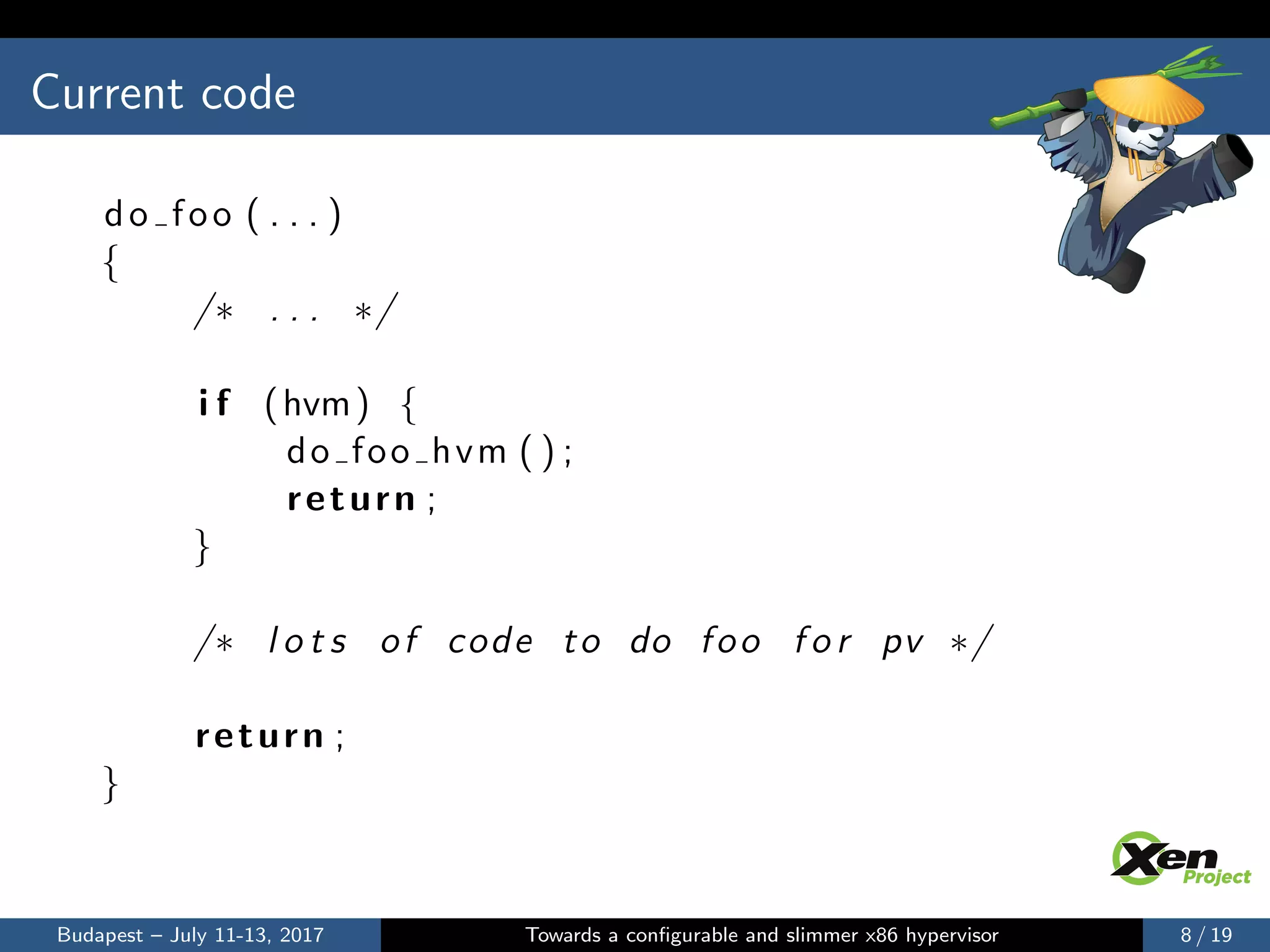 Current code
do foo ( . . . )
{
/∗ . . . ∗/
i f (hvm) {
do foo hvm ( ) ;
return ;
}
/∗ l o t s of code to do foo f o r pv ∗/
return ;
}
Budapest – July 11-13, 2017 Towards a conﬁgurable and slimmer x86 hypervisor 8 / 19
 