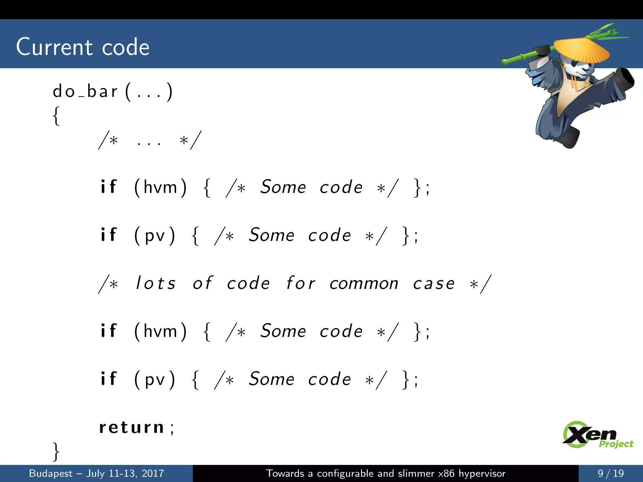 Current code
do bar ( . . . )
{
/∗ . . . ∗/
i f (hvm) { /∗ Some code ∗/ };
i f ( pv ) { /∗ Some code ∗/ };
/∗ l o t s of code f o r common case ∗/
i f (hvm) { /∗ Some code ∗/ };
i f ( pv ) { /∗ Some code ∗/ };
return ;
}
Budapest – July 11-13, 2017 Towards a conﬁgurable and slimmer x86 hypervisor 9 / 19
 