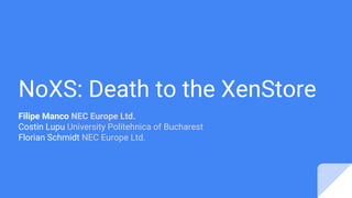 NoXS: Death to the XenStore
Filipe Manco NEC Europe Ltd.
Costin Lupu University Politehnica of Bucharest
Florian Schmidt NEC Europe Ltd.
 