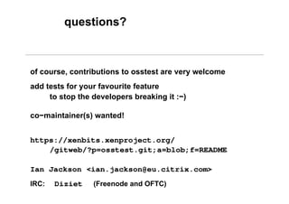 https://xenbits.xenproject.org/
/gitweb/?p=osstest.git;a=blob;f=README
Ian Jackson <ian.jackson@eu.citrix.com>
IRC: Diziet (Freenode and OFTC)
questions?
of course, contributions to osstest are very welcome
add tests for your favourite feature
to stop the developers breaking it :−)
co−maintainer(s) wanted!
 