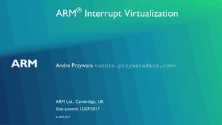 ARM®
Interrupt Virtualization
Andre Przywara <andre.przywara@arm.com>
ARM Ltd., Cambridge, UK
Xen summit 12/07/2017
© ARM 2017
 