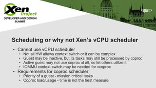 Scheduling or why not Xen’s vCPU scheduler
• Cannot use vCPU scheduler
• Not all HW allows context switch or it can be complex
• Guest may be inactive, but its tasks may still be processed by coproc
• Active guest may not use coproc at all, so let others utilize it
• IOMMU context switch may be needed for vcoproc
• Requirements for coproc scheduler
• Priority of a guest - mission critical tasks
• Coproc load/usage - time is not the best measure
 