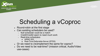 Scheduling a vCoproc
● Round-robin at the first stage
● Can existing schedulers be used?
○ Null scheduler could be a match
○ Credit/Credit2 seem to need much work
○ Real-time schedulers
■ ARINC 653
■ Real-Time-Deferrable-Server (RTDS)
● Or we need to (re)implement the same for coproc?
● Do we need to be real-time? (mission critical, Audio/Video
use-cases)
 