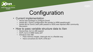 Configuration
• Current implementation
• device tree bootargs to configure Dom0
• partial dtb + DomU configuration file (similar to ARM passthrough)
• partial dtb for DomU (with pdtb passed to XEN) was rejected after community
discussion
• How to pass variable structure data to Xen
• Device-tree, but no x86 support
• ACPI, but is it ARM ready yet?
• Introduce new ABI:
• Pass memory ranges, interrupts etc in a flexible way
• Have convertors for ACPI, DTB etc?
 