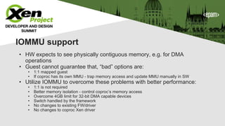 IOMMU support
• HW expects to see physically contiguous memory, e.g. for DMA
operations
• Guest cannot guarantee that, “bad” options are:
• 1:1 mapped guest
• If coproc has its own MMU - trap memory access and update MMU manually in SW
• Utilize IOMMU to overcome these problems with better performance:
• 1:1 is not required
• Better memory isolation - control coproc’s memory access
• Overcome 4GB limit for 32-bit DMA capable devices
• Switch handled by the framework
• No changes to existing FW/driver
• No changes to coproc Xen driver
 