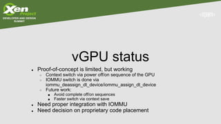 vGPU status
● Proof-of-concept is limited, but working
○ Context switch via power off/on sequence of the GPU
○ IOMMU switch is done via
iommu_deassign_dt_device/iommu_assign_dt_device
○ Future work:
■ Avoid complete off/on sequences
■ Faster switch via context save
● Need proper integration with IOMMU
● Need decision on proprietary code placement
 