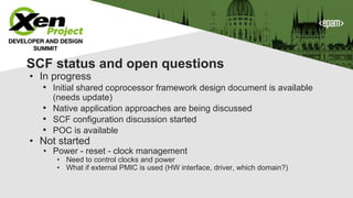 SCF status and open questions
• In progress
• Initial shared coprocessor framework design document is available
(needs update)
• Native application approaches are being discussed
• SCF configuration discussion started
• POC is available
• Not started
• Power - reset - clock management
• Need to control clocks and power
• What if external PMIC is used (HW interface, driver, which domain?)
 