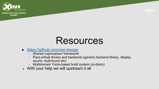 Resources
● https://github.com/xen-troops
○ Shared coprocessor framework
○ Para-virtual drivers and backends (generic backend library, display,
sound, multi-touch etc)
○ Multidomain Yocto-based build system (xt-distro)
● With your help we will upstream it all
 