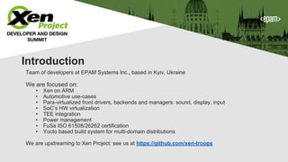 Team of developers at EPAM Systems Inc., based in Kyiv, Ukraine
We are focused on:
• Xen on ARM
• Automotive use-cases
• Para-virtualized front drivers, backends and managers: sound, display, input
• SoC’s HW virtualization
• TEE integration
• Power management
• FuSa ISO 61508/26262 certification
• Yocto based build system for multi-domain distributions
We are upstreaming to Xen Project: see us at https://github.com/xen-troops
Introduction
 