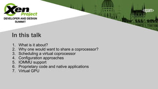 In this talk
1. What is it about?
2. Why one would want to share a coprocessor?
3. Scheduling a virtual coprocessor
4. Configuration approaches
5. IOMMU support
6. Proprietary code and native applications
7. Virtual GPU
 